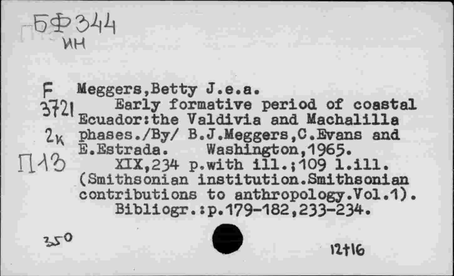 ﻿
мн
р Meggers,Betty J.e.a Ъ12|	~ ‘ ‘	“
2к
гш
Early formative period of coastal Ecuador:the Valdivia and Machaiilla phases./Ву/ B.J.Meggers,C.Evans and E.Estrada. Washington,1965»
XIX,23* p.with ІІІ.5Ю9 l.ill. (Smithsonian institution.Smithsonian contributions to anthropology.Vol.1).
Bibliogr.:p.179-182,233-234.
ЪУ°
